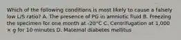 Which of the following conditions is most likely to cause a falsely low L/S ratio? A. The presence of PG in amniotic fluid B. Freezing the specimen for one month at -20°C C. Centrifugation at 1,000 × g for 10 minutes D. Maternal diabetes mellitus