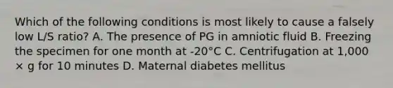 Which of the following conditions is most likely to cause a falsely low L/S ratio? A. The presence of PG in amniotic fluid B. Freezing the specimen for one month at -20°C C. Centrifugation at 1,000 × g for 10 minutes D. Maternal diabetes mellitus