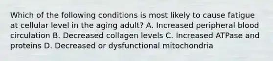 Which of the following conditions is most likely to cause fatigue at cellular level in the aging adult? A. Increased peripheral blood circulation B. Decreased collagen levels C. Increased ATPase and proteins D. Decreased or dysfunctional mitochondria