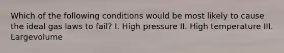 Which of the following conditions would be most likely to cause the ideal gas laws to fail? I. High pressure II. High temperature III. Largevolume