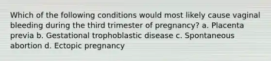 Which of the following conditions would most likely cause vaginal bleeding during the third trimester of pregnancy? a. Placenta previa b. Gestational trophoblastic disease c. Spontaneous abortion d. Ectopic pregnancy