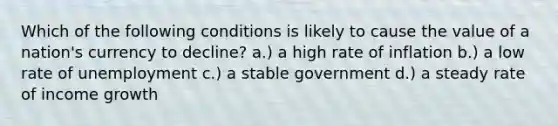 Which of the following conditions is likely to cause the value of a nation's currency to decline? a.) a high rate of inflation b.) a low rate of unemployment c.) a stable government d.) a steady rate of income growth