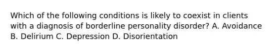 Which of the following conditions is likely to coexist in clients with a diagnosis of borderline personality disorder? A. Avoidance B. Delirium C. Depression D. Disorientation