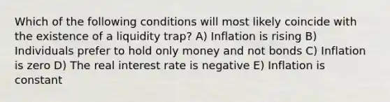 Which of the following conditions will most likely coincide with the existence of a liquidity​ trap? A) Inflation is rising B) Individuals prefer to hold only money and not bonds C) Inflation is zero D) The real interest rate is negative E) Inflation is constant