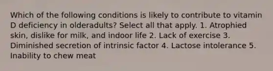 Which of the following conditions is likely to contribute to vitamin D deficiency in olderadults? Select all that apply. 1. Atrophied skin, dislike for milk, and indoor life 2. Lack of exercise 3. Diminished secretion of intrinsic factor 4. Lactose intolerance 5. Inability to chew meat