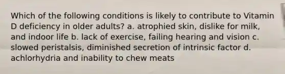 Which of the following conditions is likely to contribute to Vitamin D deficiency in older adults? a. atrophied skin, dislike for milk, and indoor life b. lack of exercise, failing hearing and vision c. slowed peristalsis, diminished secretion of intrinsic factor d. achlorhydria and inability to chew meats