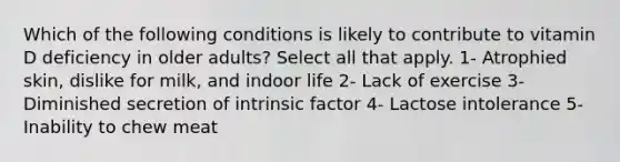 Which of the following conditions is likely to contribute to vitamin D deficiency in older adults? Select all that apply. 1- Atrophied skin, dislike for milk, and indoor life 2- Lack of exercise 3- Diminished secretion of intrinsic factor 4- Lactose intolerance 5- Inability to chew meat