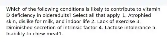 Which of the following conditions is likely to contribute to vitamin D deficiency in olderadults? Select all that apply. 1. Atrophied skin, dislike for milk, and indoor life 2. Lack of exercise 3. Diminished secretion of intrinsic factor 4. Lactose intolerance 5. Inability to chew meat1.