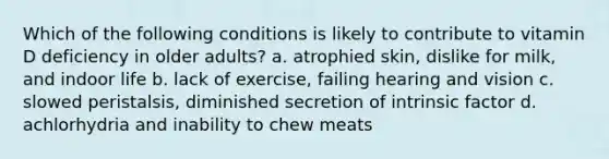 Which of the following conditions is likely to contribute to vitamin D deficiency in older adults? a. atrophied skin, dislike for milk, and indoor life b. lack of exercise, failing hearing and vision c. slowed peristalsis, diminished secretion of intrinsic factor d. achlorhydria and inability to chew meats