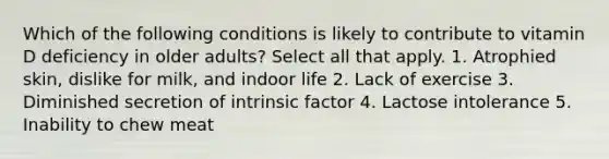 Which of the following conditions is likely to contribute to vitamin D deficiency in older adults? Select all that apply. 1. Atrophied skin, dislike for milk, and indoor life 2. Lack of exercise 3. Diminished secretion of intrinsic factor 4. Lactose intolerance 5. Inability to chew meat