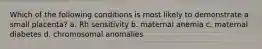 Which of the following conditions is most likely to demonstrate a small placenta? a. Rh sensitivity b. maternal anemia c. maternal diabetes d. chromosomal anomalies