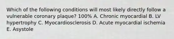 Which of the following conditions will most likely directly follow a vulnerable coronary plaque? 100% A. Chronic myocardial B. LV hypertrophy C. Myocardiosclerosis D. Acute myocardial ischemia E. Asystole