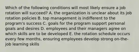 Which of the following conditions will most likely ensure a job rotation will succeed? A. the organization is unclear about its job rotation policies B. top management is indifferent to the program's success C. goals for the program support personal goals and desires D. employees and their managers agree on which skills are to be developed E. the rotation schedule occurs every few months, ensuring employees develop strong on-the-job learning skills