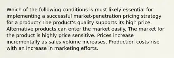 Which of the following conditions is most likely essential for implementing a successful market-penetration pricing strategy for a product? The product's quality supports its high price. Alternative products can enter the market easily. The market for the product is highly price sensitive. Prices increase incrementally as sales volume increases. Production costs rise with an increase in marketing efforts.