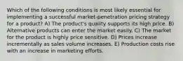 Which of the following conditions is most likely essential for implementing a successful market-penetration pricing strategy for a product? A) The product's quality supports its high price. B) Alternative products can enter the market easily. C) The market for the product is highly price sensitive. D) Prices increase incrementally as sales volume increases. E) Production costs rise with an increase in marketing efforts.