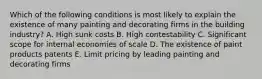 Which of the following conditions is most likely to explain the existence of many painting and decorating firms in the building industry? A. High sunk costs B. High contestability C. Significant scope for internal economies of scale D. The existence of paint products patents E. Limit pricing by leading painting and decorating firms