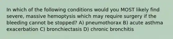 In which of the following conditions would you MOST likely find severe, massive hemoptysis which may require surgery if the bleeding cannot be stopped? A) pneumothorax B) acute asthma exacerbation C) bronchiectasis D) chronic bronchitis