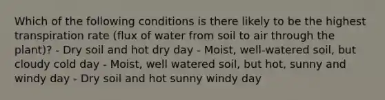 Which of the following conditions is there likely to be the highest transpiration rate (flux of water from soil to air through the plant)? - Dry soil and hot dry day - Moist, well-watered soil, but cloudy cold day - Moist, well watered soil, but hot, sunny and windy day - Dry soil and hot sunny windy day