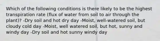 Which of the following conditions is there likely to be the highest transpiration rate (flux of water from soil to air through the plant)? -Dry soil and hot dry day -Moist, well-watered soil, but cloudy cold day -Moist, well watered soil, but hot, sunny and windy day -Dry soil and hot sunny windy day