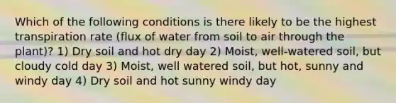 Which of the following conditions is there likely to be the highest transpiration rate (flux of water from soil to air through the plant)? 1) Dry soil and hot dry day 2) Moist, well-watered soil, but cloudy cold day 3) Moist, well watered soil, but hot, sunny and windy day 4) Dry soil and hot sunny windy day