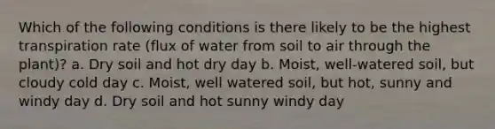 Which of the following conditions is there likely to be the highest transpiration rate (flux of water from soil to air through the plant)? a. Dry soil and hot dry day b. Moist, well-watered soil, but cloudy cold day c. Moist, well watered soil, but hot, sunny and windy day d. Dry soil and hot sunny windy day