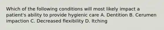 Which of the following conditions will most likely impact a patient's ability to provide hygienic care A. Dentition B. Cerumen impaction C. Decreased flexibility D. Itching