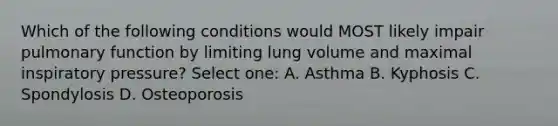 Which of the following conditions would MOST likely impair pulmonary function by limiting lung volume and maximal inspiratory pressure? Select one: A. Asthma B. Kyphosis C. Spondylosis D. Osteoporosis