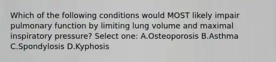 Which of the following conditions would MOST likely impair pulmonary function by limiting lung volume and maximal inspiratory pressure? Select one: A.Osteoporosis B.Asthma C.Spondylosis D.Kyphosis