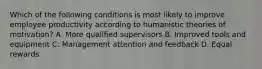 Which of the following conditions is most likely to improve employee productivity according to humanistic theories of motivation? A. More qualified supervisors B. Improved tools and equipment C. Management attention and feedback D. Equal rewards