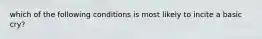 which of the following conditions is most likely to incite a basic cry?