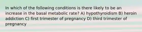 In which of the following conditions is there likely to be an increase in the basal metabolic rate? A) hypothyroidism B) heroin addiction C) first trimester of pregnancy D) third trimester of pregnancy