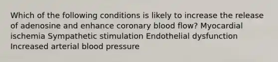 Which of the following conditions is likely to increase the release of adenosine and enhance coronary blood flow? Myocardial ischemia Sympathetic stimulation Endothelial dysfunction Increased arterial blood pressure