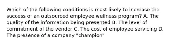 Which of the following conditions is most likely to increase the success of an outsourced employee wellness program? A. The quality of the information being presented B. The level of commitment of the vendor C. The cost of employee servicing D. The presence of a company "champion"