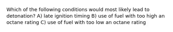 Which of the following conditions would most likely lead to detonation? A) late ignition timing B) use of fuel with too high an octane rating C) use of fuel with too low an octane rating