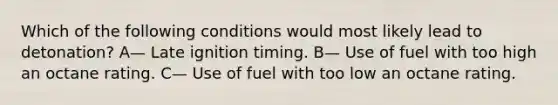 Which of the following conditions would most likely lead to detonation? A— Late ignition timing. B— Use of fuel with too high an octane rating. C— Use of fuel with too low an octane rating.