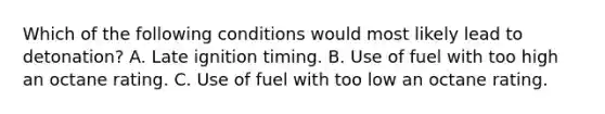 Which of the following conditions would most likely lead to detonation? A. Late ignition timing. B. Use of fuel with too high an octane rating. C. Use of fuel with too low an octane rating.