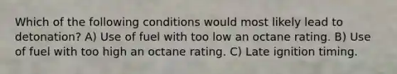 Which of the following conditions would most likely lead to detonation? A) Use of fuel with too low an octane rating. B) Use of fuel with too high an octane rating. C) Late ignition timing.