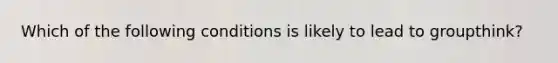 Which of the following conditions is likely to lead to groupthink?