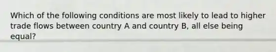 Which of the following conditions are most likely to lead to higher trade flows between country A and country B, all else being equal?