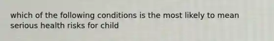 which of the following conditions is the most likely to mean serious health risks for child