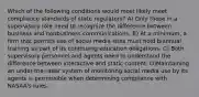 Which of the following conditions would most likely meet compliance standards of state regulators? A) Only those in a supervisory role need to recognize the difference between business and nonbusiness communications. B) At a minimum, a firm that permits use of social media sites must hold biannual training as part of its continuing education obligations. C) Both supervisory personnel and agents need to understand the difference between interactive and static content. D)Maintaining an under-the-radar system of monitoring social media use by its agents is permissible when determining compliance with NASAA's rules.