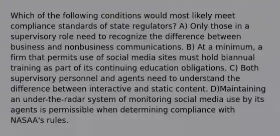 Which of the following conditions would most likely meet compliance standards of state regulators? A) Only those in a supervisory role need to recognize the difference between business and nonbusiness communications. B) At a minimum, a firm that permits use of social media sites must hold biannual training as part of its continuing education obligations. C) Both supervisory personnel and agents need to understand the difference between interactive and static content. D)Maintaining an under-the-radar system of monitoring social media use by its agents is permissible when determining compliance with NASAA's rules.