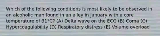 Which of the following conditions is most likely to be observed in an alcoholic man found in an alley in January with a core temperature of 31°C? (A) Delta wave on the ECG (B) Coma (C) Hypercoagulability (D) Respiratory distress (E) Volume overload