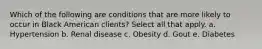 Which of the following are conditions that are more likely to occur in Black American clients? Select all that apply. a. Hypertension b. Renal disease c. Obesity d. Gout e. Diabetes