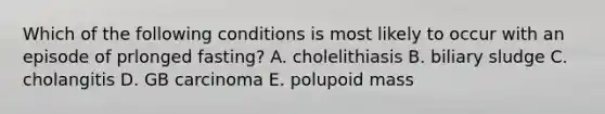 Which of the following conditions is most likely to occur with an episode of prlonged fasting? A. cholelithiasis B. biliary sludge C. cholangitis D. GB carcinoma E. polupoid mass