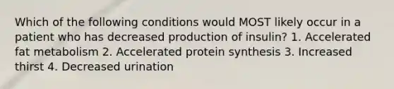 Which of the following conditions would MOST likely occur in a patient who has decreased production of insulin? 1. Accelerated fat metabolism 2. Accelerated protein synthesis 3. Increased thirst 4. Decreased urination