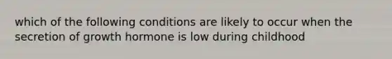 which of the following conditions are likely to occur when the secretion of growth hormone is low during childhood