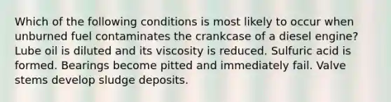 Which of the following conditions is most likely to occur when unburned fuel contaminates the crankcase of a diesel engine? Lube oil is diluted and its viscosity is reduced. Sulfuric acid is formed. Bearings become pitted and immediately fail. Valve stems develop sludge deposits.