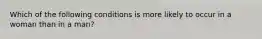 Which of the following conditions is more likely to occur in a woman than in a man?