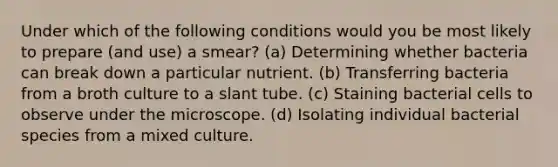 Under which of the following conditions would you be most likely to prepare (and use) a smear? (a) Determining whether bacteria can break down a particular nutrient. (b) Transferring bacteria from a broth culture to a slant tube. (c) Staining bacterial cells to observe under the microscope. (d) Isolating individual bacterial species from a mixed culture.